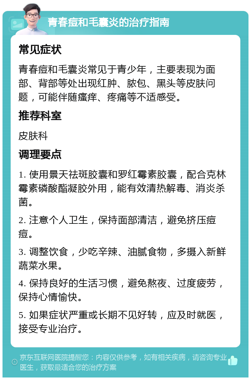 青春痘和毛囊炎的治疗指南 常见症状 青春痘和毛囊炎常见于青少年，主要表现为面部、背部等处出现红肿、脓包、黑头等皮肤问题，可能伴随瘙痒、疼痛等不适感受。 推荐科室 皮肤科 调理要点 1. 使用景天祛斑胶囊和罗红霉素胶囊，配合克林霉素磷酸酯凝胶外用，能有效清热解毒、消炎杀菌。 2. 注意个人卫生，保持面部清洁，避免挤压痘痘。 3. 调整饮食，少吃辛辣、油腻食物，多摄入新鲜蔬菜水果。 4. 保持良好的生活习惯，避免熬夜、过度疲劳，保持心情愉快。 5. 如果症状严重或长期不见好转，应及时就医，接受专业治疗。