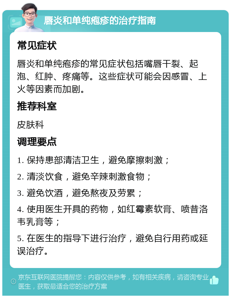 唇炎和单纯疱疹的治疗指南 常见症状 唇炎和单纯疱疹的常见症状包括嘴唇干裂、起泡、红肿、疼痛等。这些症状可能会因感冒、上火等因素而加剧。 推荐科室 皮肤科 调理要点 1. 保持患部清洁卫生，避免摩擦刺激； 2. 清淡饮食，避免辛辣刺激食物； 3. 避免饮酒，避免熬夜及劳累； 4. 使用医生开具的药物，如红霉素软膏、喷昔洛韦乳膏等； 5. 在医生的指导下进行治疗，避免自行用药或延误治疗。