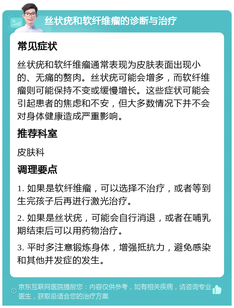 丝状疣和软纤维瘤的诊断与治疗 常见症状 丝状疣和软纤维瘤通常表现为皮肤表面出现小的、无痛的赘肉。丝状疣可能会增多，而软纤维瘤则可能保持不变或缓慢增长。这些症状可能会引起患者的焦虑和不安，但大多数情况下并不会对身体健康造成严重影响。 推荐科室 皮肤科 调理要点 1. 如果是软纤维瘤，可以选择不治疗，或者等到生完孩子后再进行激光治疗。 2. 如果是丝状疣，可能会自行消退，或者在哺乳期结束后可以用药物治疗。 3. 平时多注意锻炼身体，增强抵抗力，避免感染和其他并发症的发生。