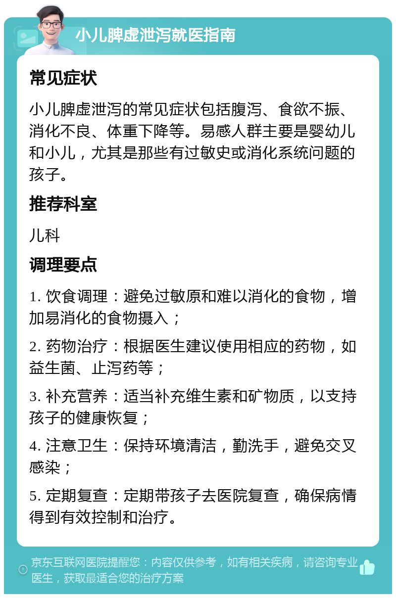 小儿脾虚泄泻就医指南 常见症状 小儿脾虚泄泻的常见症状包括腹泻、食欲不振、消化不良、体重下降等。易感人群主要是婴幼儿和小儿，尤其是那些有过敏史或消化系统问题的孩子。 推荐科室 儿科 调理要点 1. 饮食调理：避免过敏原和难以消化的食物，增加易消化的食物摄入； 2. 药物治疗：根据医生建议使用相应的药物，如益生菌、止泻药等； 3. 补充营养：适当补充维生素和矿物质，以支持孩子的健康恢复； 4. 注意卫生：保持环境清洁，勤洗手，避免交叉感染； 5. 定期复查：定期带孩子去医院复查，确保病情得到有效控制和治疗。