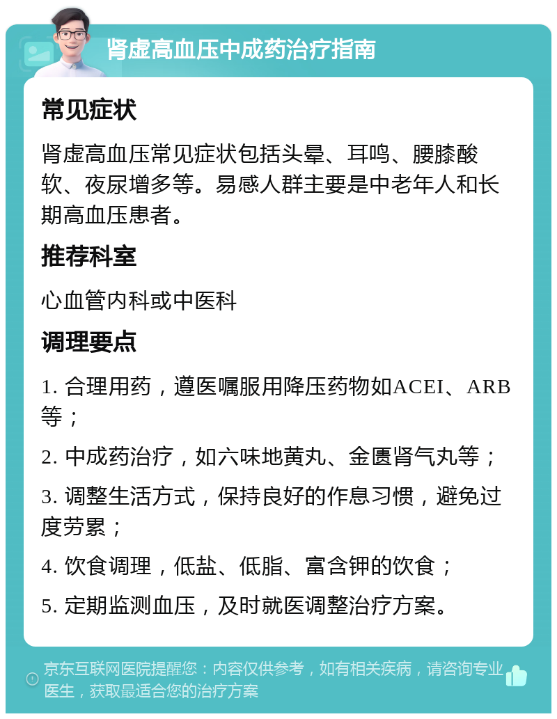 肾虚高血压中成药治疗指南 常见症状 肾虚高血压常见症状包括头晕、耳鸣、腰膝酸软、夜尿增多等。易感人群主要是中老年人和长期高血压患者。 推荐科室 心血管内科或中医科 调理要点 1. 合理用药，遵医嘱服用降压药物如ACEI、ARB等； 2. 中成药治疗，如六味地黄丸、金匮肾气丸等； 3. 调整生活方式，保持良好的作息习惯，避免过度劳累； 4. 饮食调理，低盐、低脂、富含钾的饮食； 5. 定期监测血压，及时就医调整治疗方案。