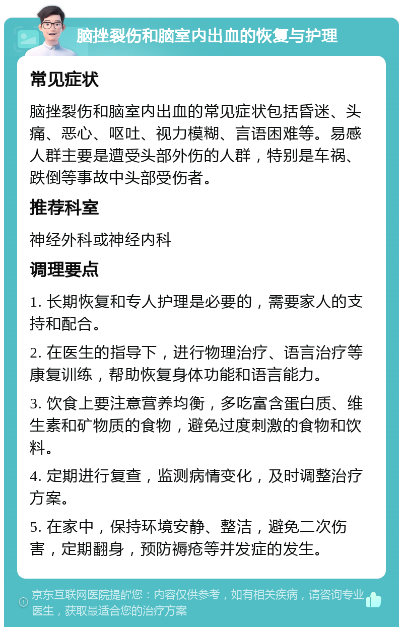 脑挫裂伤和脑室内出血的恢复与护理 常见症状 脑挫裂伤和脑室内出血的常见症状包括昏迷、头痛、恶心、呕吐、视力模糊、言语困难等。易感人群主要是遭受头部外伤的人群，特别是车祸、跌倒等事故中头部受伤者。 推荐科室 神经外科或神经内科 调理要点 1. 长期恢复和专人护理是必要的，需要家人的支持和配合。 2. 在医生的指导下，进行物理治疗、语言治疗等康复训练，帮助恢复身体功能和语言能力。 3. 饮食上要注意营养均衡，多吃富含蛋白质、维生素和矿物质的食物，避免过度刺激的食物和饮料。 4. 定期进行复查，监测病情变化，及时调整治疗方案。 5. 在家中，保持环境安静、整洁，避免二次伤害，定期翻身，预防褥疮等并发症的发生。