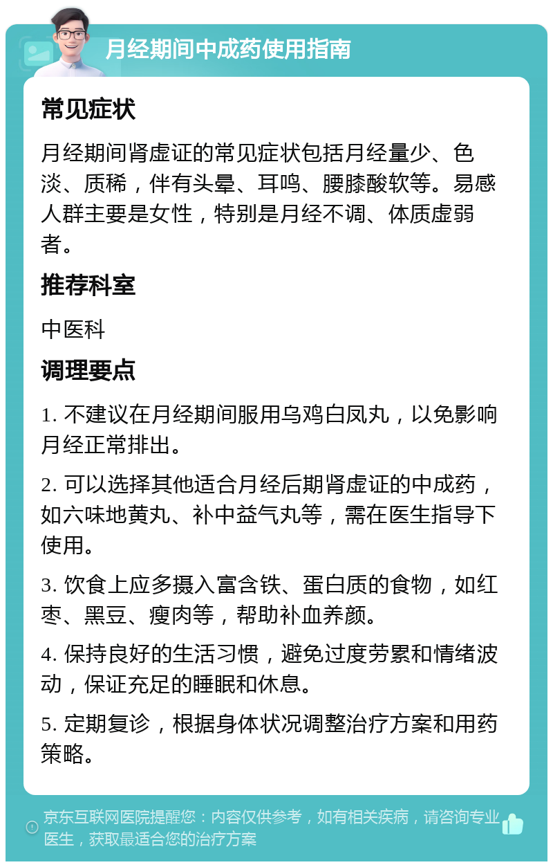 月经期间中成药使用指南 常见症状 月经期间肾虚证的常见症状包括月经量少、色淡、质稀，伴有头晕、耳鸣、腰膝酸软等。易感人群主要是女性，特别是月经不调、体质虚弱者。 推荐科室 中医科 调理要点 1. 不建议在月经期间服用乌鸡白凤丸，以免影响月经正常排出。 2. 可以选择其他适合月经后期肾虚证的中成药，如六味地黄丸、补中益气丸等，需在医生指导下使用。 3. 饮食上应多摄入富含铁、蛋白质的食物，如红枣、黑豆、瘦肉等，帮助补血养颜。 4. 保持良好的生活习惯，避免过度劳累和情绪波动，保证充足的睡眠和休息。 5. 定期复诊，根据身体状况调整治疗方案和用药策略。