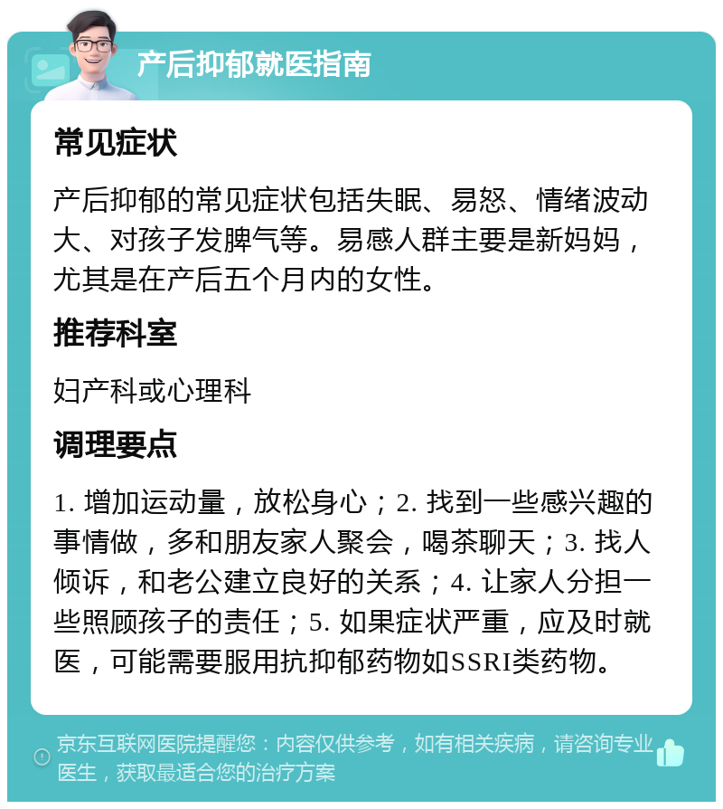 产后抑郁就医指南 常见症状 产后抑郁的常见症状包括失眠、易怒、情绪波动大、对孩子发脾气等。易感人群主要是新妈妈，尤其是在产后五个月内的女性。 推荐科室 妇产科或心理科 调理要点 1. 增加运动量，放松身心；2. 找到一些感兴趣的事情做，多和朋友家人聚会，喝茶聊天；3. 找人倾诉，和老公建立良好的关系；4. 让家人分担一些照顾孩子的责任；5. 如果症状严重，应及时就医，可能需要服用抗抑郁药物如SSRI类药物。