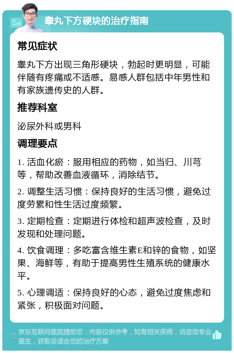 睾丸下方硬块的治疗指南 常见症状 睾丸下方出现三角形硬块，勃起时更明显，可能伴随有疼痛或不适感。易感人群包括中年男性和有家族遗传史的人群。 推荐科室 泌尿外科或男科 调理要点 1. 活血化瘀：服用相应的药物，如当归、川芎等，帮助改善血液循环，消除结节。 2. 调整生活习惯：保持良好的生活习惯，避免过度劳累和性生活过度频繁。 3. 定期检查：定期进行体检和超声波检查，及时发现和处理问题。 4. 饮食调理：多吃富含维生素E和锌的食物，如坚果、海鲜等，有助于提高男性生殖系统的健康水平。 5. 心理调适：保持良好的心态，避免过度焦虑和紧张，积极面对问题。