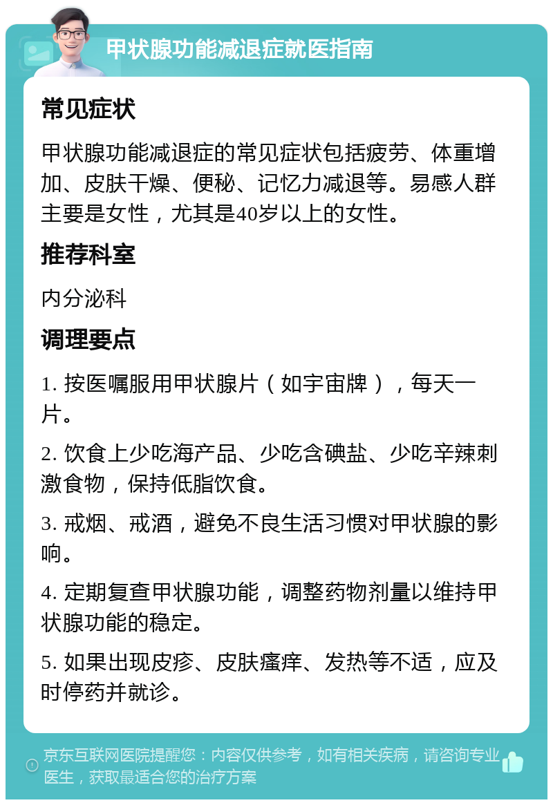 甲状腺功能减退症就医指南 常见症状 甲状腺功能减退症的常见症状包括疲劳、体重增加、皮肤干燥、便秘、记忆力减退等。易感人群主要是女性，尤其是40岁以上的女性。 推荐科室 内分泌科 调理要点 1. 按医嘱服用甲状腺片（如宇宙牌），每天一片。 2. 饮食上少吃海产品、少吃含碘盐、少吃辛辣刺激食物，保持低脂饮食。 3. 戒烟、戒酒，避免不良生活习惯对甲状腺的影响。 4. 定期复查甲状腺功能，调整药物剂量以维持甲状腺功能的稳定。 5. 如果出现皮疹、皮肤瘙痒、发热等不适，应及时停药并就诊。