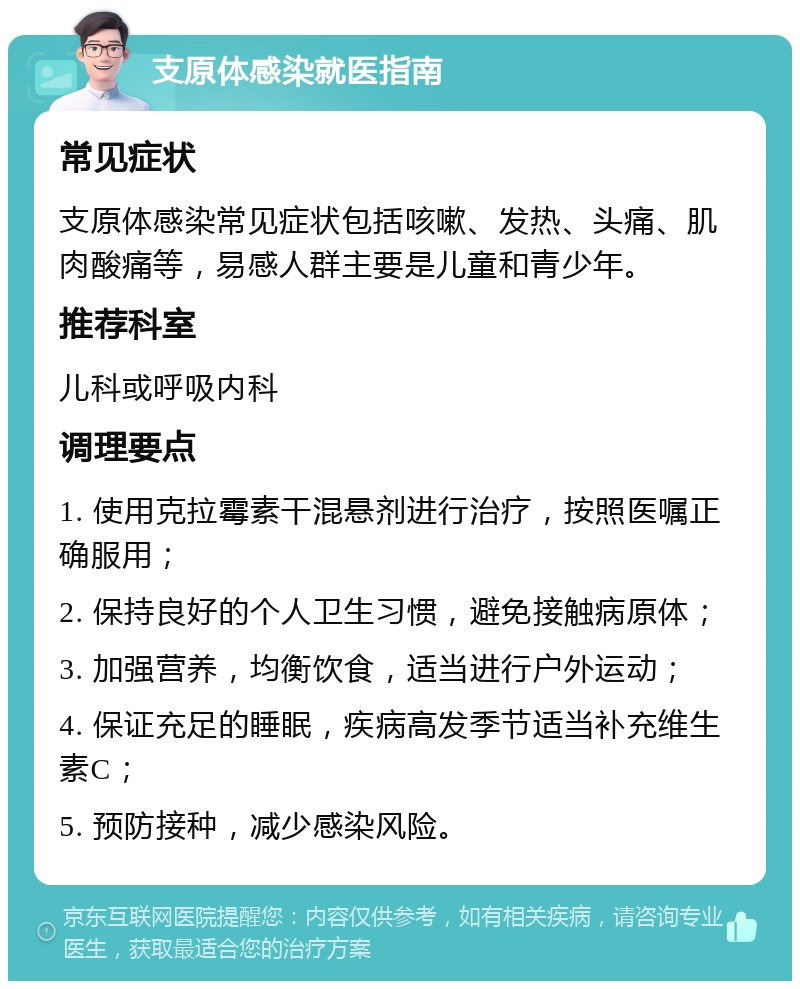 支原体感染就医指南 常见症状 支原体感染常见症状包括咳嗽、发热、头痛、肌肉酸痛等，易感人群主要是儿童和青少年。 推荐科室 儿科或呼吸内科 调理要点 1. 使用克拉霉素干混悬剂进行治疗，按照医嘱正确服用； 2. 保持良好的个人卫生习惯，避免接触病原体； 3. 加强营养，均衡饮食，适当进行户外运动； 4. 保证充足的睡眠，疾病高发季节适当补充维生素C； 5. 预防接种，减少感染风险。