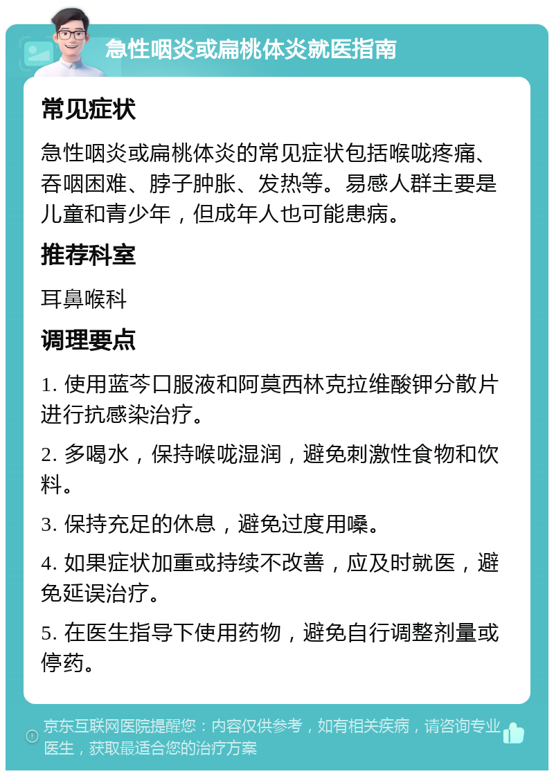 急性咽炎或扁桃体炎就医指南 常见症状 急性咽炎或扁桃体炎的常见症状包括喉咙疼痛、吞咽困难、脖子肿胀、发热等。易感人群主要是儿童和青少年，但成年人也可能患病。 推荐科室 耳鼻喉科 调理要点 1. 使用蓝芩口服液和阿莫西林克拉维酸钾分散片进行抗感染治疗。 2. 多喝水，保持喉咙湿润，避免刺激性食物和饮料。 3. 保持充足的休息，避免过度用嗓。 4. 如果症状加重或持续不改善，应及时就医，避免延误治疗。 5. 在医生指导下使用药物，避免自行调整剂量或停药。