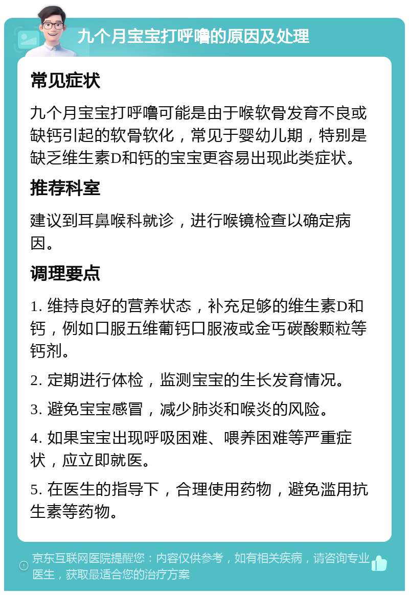 九个月宝宝打呼噜的原因及处理 常见症状 九个月宝宝打呼噜可能是由于喉软骨发育不良或缺钙引起的软骨软化，常见于婴幼儿期，特别是缺乏维生素D和钙的宝宝更容易出现此类症状。 推荐科室 建议到耳鼻喉科就诊，进行喉镜检查以确定病因。 调理要点 1. 维持良好的营养状态，补充足够的维生素D和钙，例如口服五维葡钙口服液或金丐碳酸颗粒等钙剂。 2. 定期进行体检，监测宝宝的生长发育情况。 3. 避免宝宝感冒，减少肺炎和喉炎的风险。 4. 如果宝宝出现呼吸困难、喂养困难等严重症状，应立即就医。 5. 在医生的指导下，合理使用药物，避免滥用抗生素等药物。