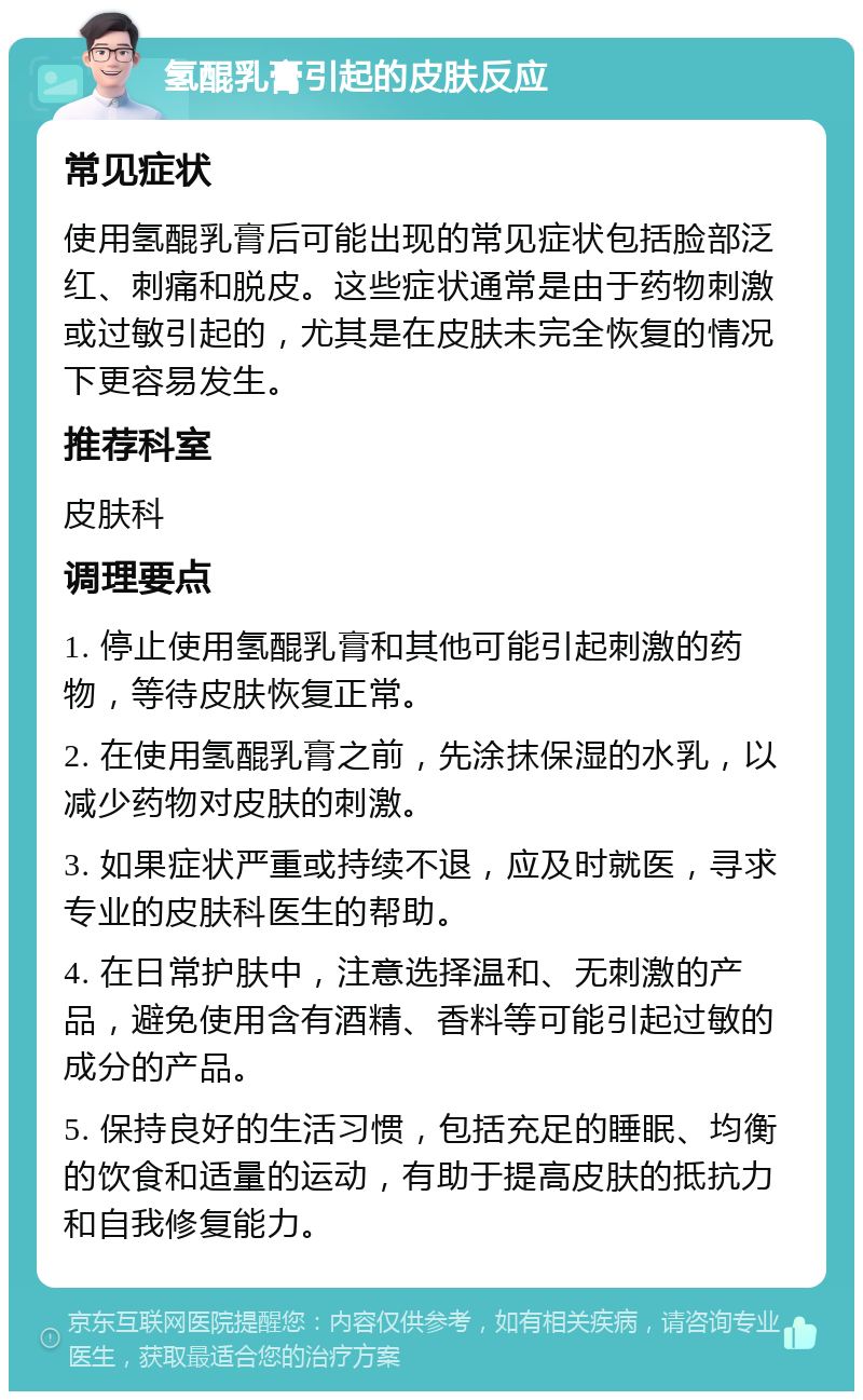 氢醌乳膏引起的皮肤反应 常见症状 使用氢醌乳膏后可能出现的常见症状包括脸部泛红、刺痛和脱皮。这些症状通常是由于药物刺激或过敏引起的，尤其是在皮肤未完全恢复的情况下更容易发生。 推荐科室 皮肤科 调理要点 1. 停止使用氢醌乳膏和其他可能引起刺激的药物，等待皮肤恢复正常。 2. 在使用氢醌乳膏之前，先涂抹保湿的水乳，以减少药物对皮肤的刺激。 3. 如果症状严重或持续不退，应及时就医，寻求专业的皮肤科医生的帮助。 4. 在日常护肤中，注意选择温和、无刺激的产品，避免使用含有酒精、香料等可能引起过敏的成分的产品。 5. 保持良好的生活习惯，包括充足的睡眠、均衡的饮食和适量的运动，有助于提高皮肤的抵抗力和自我修复能力。