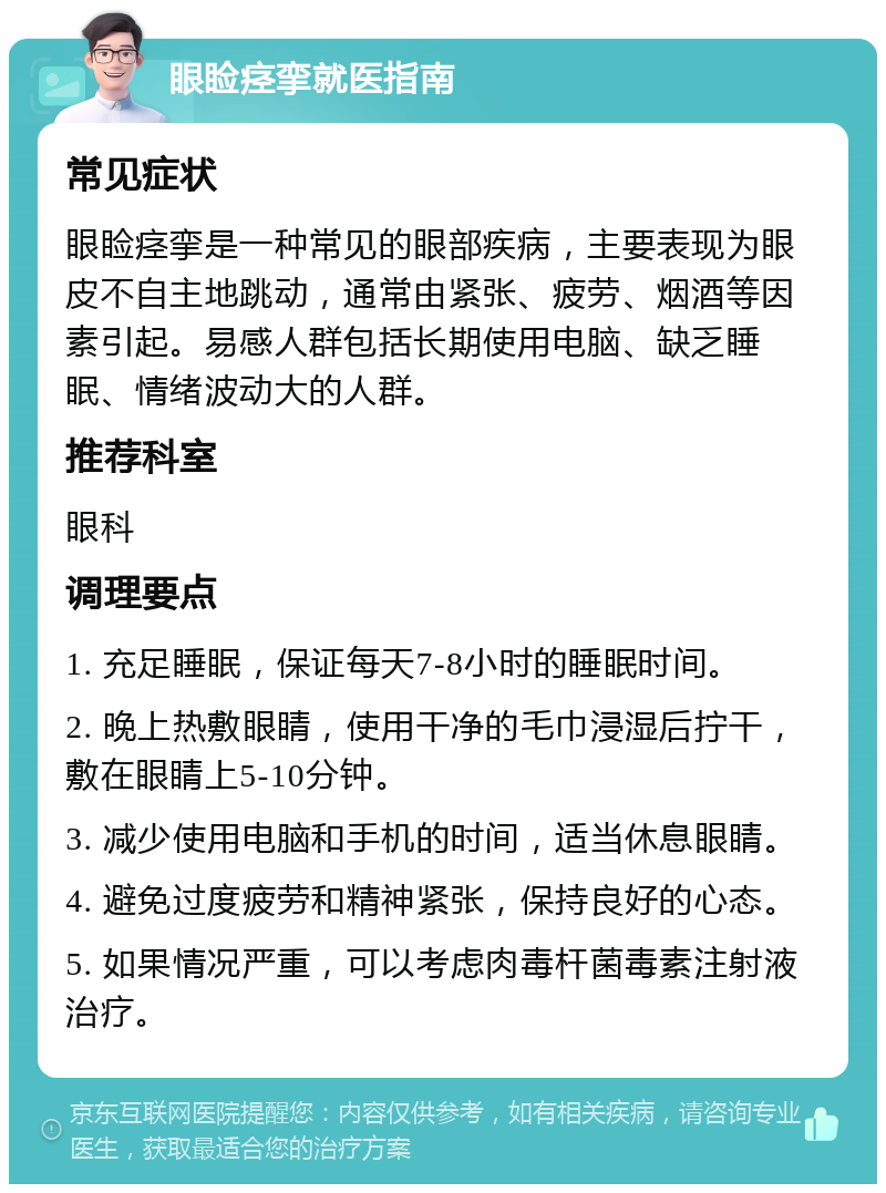 眼睑痉挛就医指南 常见症状 眼睑痉挛是一种常见的眼部疾病，主要表现为眼皮不自主地跳动，通常由紧张、疲劳、烟酒等因素引起。易感人群包括长期使用电脑、缺乏睡眠、情绪波动大的人群。 推荐科室 眼科 调理要点 1. 充足睡眠，保证每天7-8小时的睡眠时间。 2. 晚上热敷眼睛，使用干净的毛巾浸湿后拧干，敷在眼睛上5-10分钟。 3. 减少使用电脑和手机的时间，适当休息眼睛。 4. 避免过度疲劳和精神紧张，保持良好的心态。 5. 如果情况严重，可以考虑肉毒杆菌毒素注射液治疗。