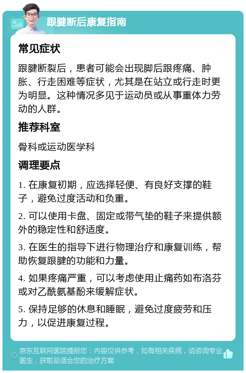 跟腱断后康复指南 常见症状 跟腱断裂后，患者可能会出现脚后跟疼痛、肿胀、行走困难等症状，尤其是在站立或行走时更为明显。这种情况多见于运动员或从事重体力劳动的人群。 推荐科室 骨科或运动医学科 调理要点 1. 在康复初期，应选择轻便、有良好支撑的鞋子，避免过度活动和负重。 2. 可以使用卡盘、固定或带气垫的鞋子来提供额外的稳定性和舒适度。 3. 在医生的指导下进行物理治疗和康复训练，帮助恢复跟腱的功能和力量。 4. 如果疼痛严重，可以考虑使用止痛药如布洛芬或对乙酰氨基酚来缓解症状。 5. 保持足够的休息和睡眠，避免过度疲劳和压力，以促进康复过程。