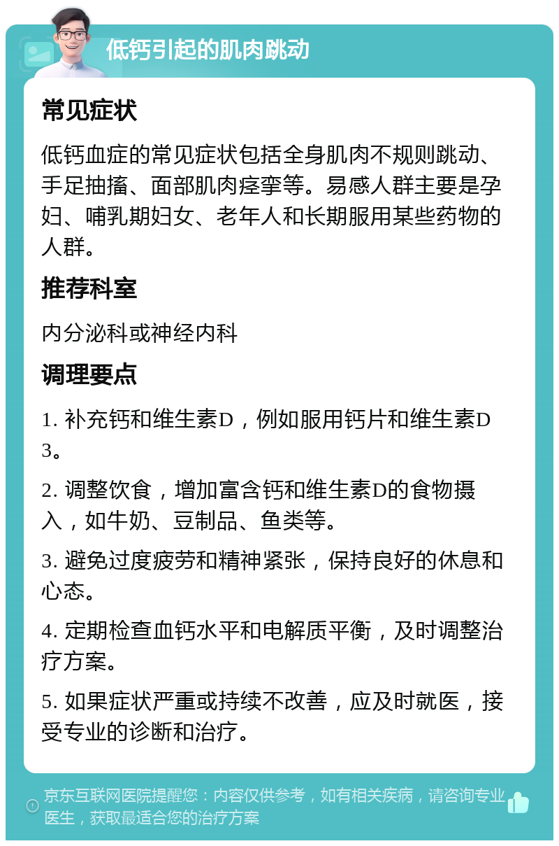 低钙引起的肌肉跳动 常见症状 低钙血症的常见症状包括全身肌肉不规则跳动、手足抽搐、面部肌肉痉挛等。易感人群主要是孕妇、哺乳期妇女、老年人和长期服用某些药物的人群。 推荐科室 内分泌科或神经内科 调理要点 1. 补充钙和维生素D，例如服用钙片和维生素D3。 2. 调整饮食，增加富含钙和维生素D的食物摄入，如牛奶、豆制品、鱼类等。 3. 避免过度疲劳和精神紧张，保持良好的休息和心态。 4. 定期检查血钙水平和电解质平衡，及时调整治疗方案。 5. 如果症状严重或持续不改善，应及时就医，接受专业的诊断和治疗。