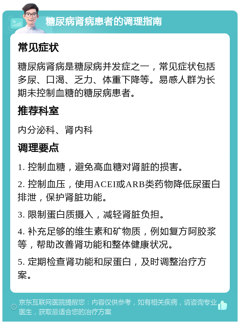 糖尿病肾病患者的调理指南 常见症状 糖尿病肾病是糖尿病并发症之一，常见症状包括多尿、口渴、乏力、体重下降等。易感人群为长期未控制血糖的糖尿病患者。 推荐科室 内分泌科、肾内科 调理要点 1. 控制血糖，避免高血糖对肾脏的损害。 2. 控制血压，使用ACEI或ARB类药物降低尿蛋白排泄，保护肾脏功能。 3. 限制蛋白质摄入，减轻肾脏负担。 4. 补充足够的维生素和矿物质，例如复方阿胶浆等，帮助改善肾功能和整体健康状况。 5. 定期检查肾功能和尿蛋白，及时调整治疗方案。