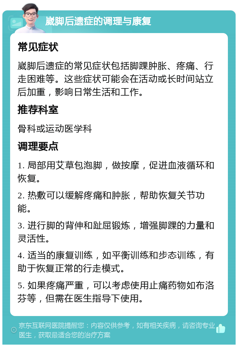 崴脚后遗症的调理与康复 常见症状 崴脚后遗症的常见症状包括脚踝肿胀、疼痛、行走困难等。这些症状可能会在活动或长时间站立后加重，影响日常生活和工作。 推荐科室 骨科或运动医学科 调理要点 1. 局部用艾草包泡脚，做按摩，促进血液循环和恢复。 2. 热敷可以缓解疼痛和肿胀，帮助恢复关节功能。 3. 进行脚的背伸和趾屈锻炼，增强脚踝的力量和灵活性。 4. 适当的康复训练，如平衡训练和步态训练，有助于恢复正常的行走模式。 5. 如果疼痛严重，可以考虑使用止痛药物如布洛芬等，但需在医生指导下使用。