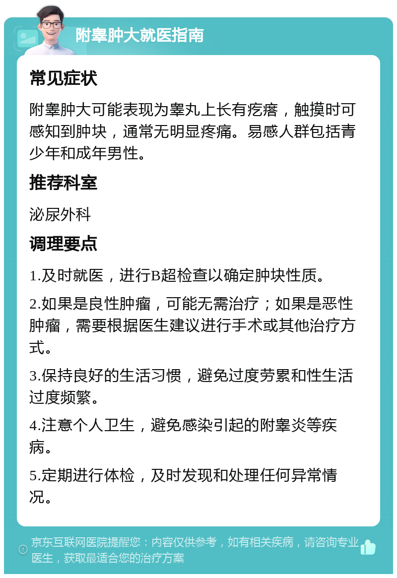 附睾肿大就医指南 常见症状 附睾肿大可能表现为睾丸上长有疙瘩，触摸时可感知到肿块，通常无明显疼痛。易感人群包括青少年和成年男性。 推荐科室 泌尿外科 调理要点 1.及时就医，进行B超检查以确定肿块性质。 2.如果是良性肿瘤，可能无需治疗；如果是恶性肿瘤，需要根据医生建议进行手术或其他治疗方式。 3.保持良好的生活习惯，避免过度劳累和性生活过度频繁。 4.注意个人卫生，避免感染引起的附睾炎等疾病。 5.定期进行体检，及时发现和处理任何异常情况。