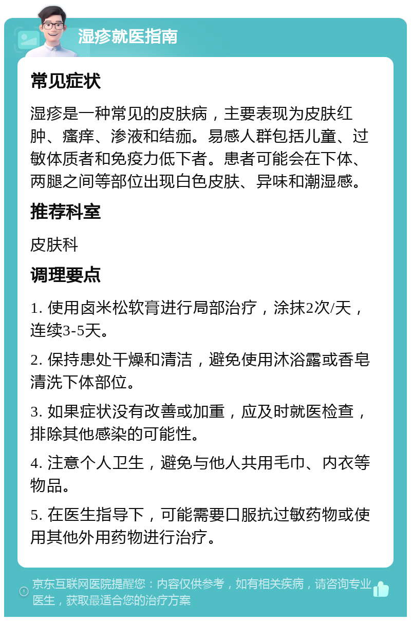 湿疹就医指南 常见症状 湿疹是一种常见的皮肤病，主要表现为皮肤红肿、瘙痒、渗液和结痂。易感人群包括儿童、过敏体质者和免疫力低下者。患者可能会在下体、两腿之间等部位出现白色皮肤、异味和潮湿感。 推荐科室 皮肤科 调理要点 1. 使用卤米松软膏进行局部治疗，涂抹2次/天，连续3-5天。 2. 保持患处干燥和清洁，避免使用沐浴露或香皂清洗下体部位。 3. 如果症状没有改善或加重，应及时就医检查，排除其他感染的可能性。 4. 注意个人卫生，避免与他人共用毛巾、内衣等物品。 5. 在医生指导下，可能需要口服抗过敏药物或使用其他外用药物进行治疗。