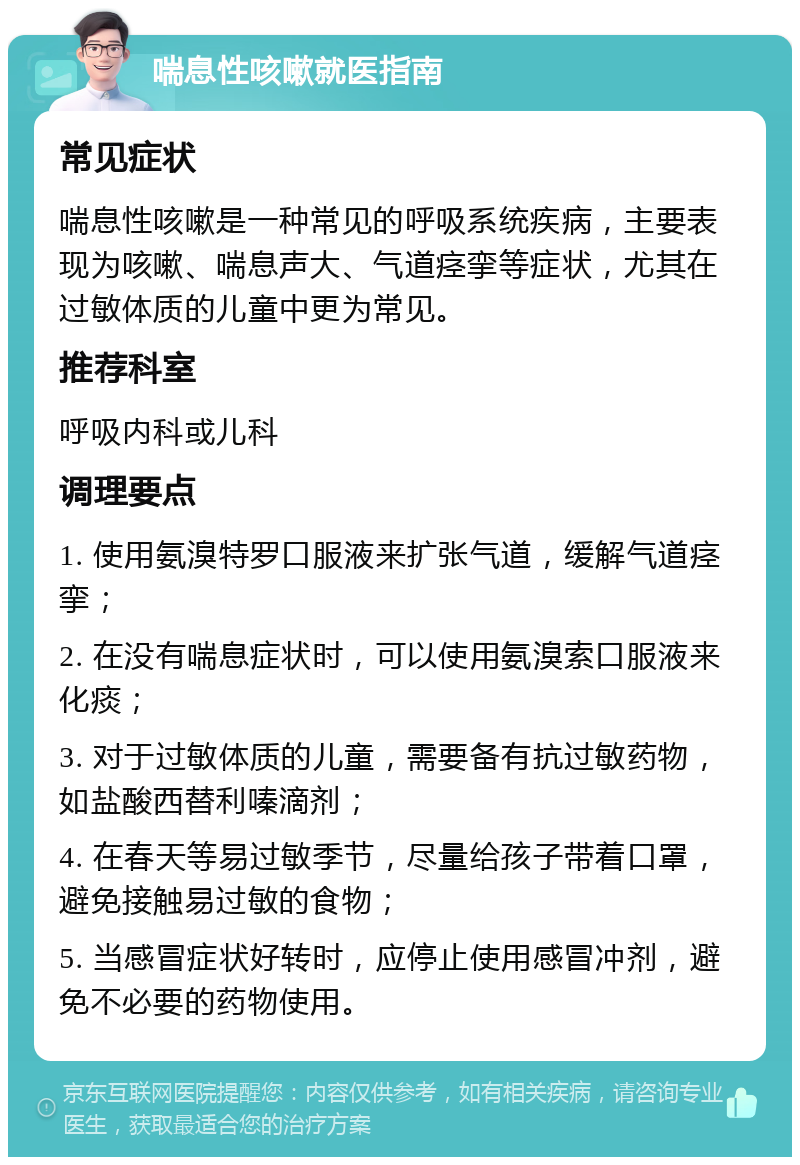 喘息性咳嗽就医指南 常见症状 喘息性咳嗽是一种常见的呼吸系统疾病，主要表现为咳嗽、喘息声大、气道痉挛等症状，尤其在过敏体质的儿童中更为常见。 推荐科室 呼吸内科或儿科 调理要点 1. 使用氨溴特罗口服液来扩张气道，缓解气道痉挛； 2. 在没有喘息症状时，可以使用氨溴索口服液来化痰； 3. 对于过敏体质的儿童，需要备有抗过敏药物，如盐酸西替利嗪滴剂； 4. 在春天等易过敏季节，尽量给孩子带着口罩，避免接触易过敏的食物； 5. 当感冒症状好转时，应停止使用感冒冲剂，避免不必要的药物使用。