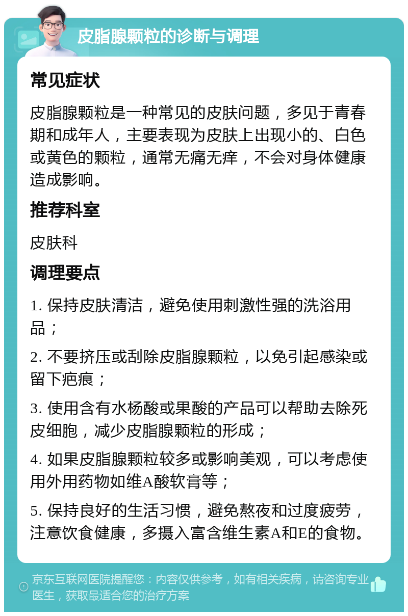 皮脂腺颗粒的诊断与调理 常见症状 皮脂腺颗粒是一种常见的皮肤问题，多见于青春期和成年人，主要表现为皮肤上出现小的、白色或黄色的颗粒，通常无痛无痒，不会对身体健康造成影响。 推荐科室 皮肤科 调理要点 1. 保持皮肤清洁，避免使用刺激性强的洗浴用品； 2. 不要挤压或刮除皮脂腺颗粒，以免引起感染或留下疤痕； 3. 使用含有水杨酸或果酸的产品可以帮助去除死皮细胞，减少皮脂腺颗粒的形成； 4. 如果皮脂腺颗粒较多或影响美观，可以考虑使用外用药物如维A酸软膏等； 5. 保持良好的生活习惯，避免熬夜和过度疲劳，注意饮食健康，多摄入富含维生素A和E的食物。