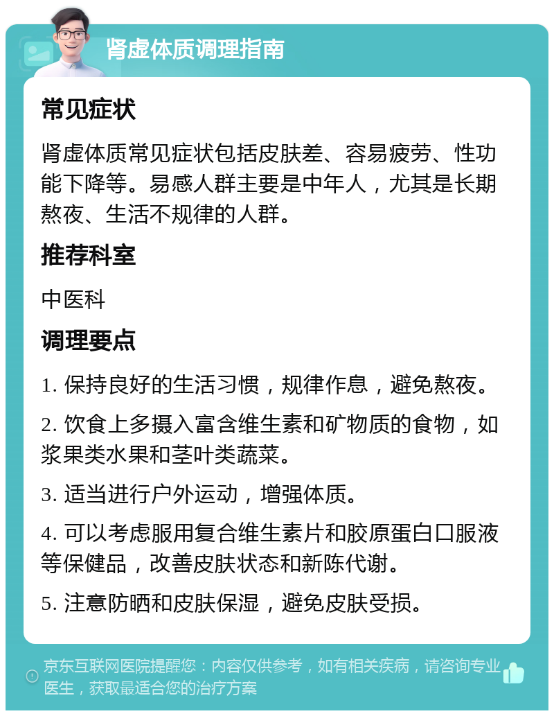 肾虚体质调理指南 常见症状 肾虚体质常见症状包括皮肤差、容易疲劳、性功能下降等。易感人群主要是中年人，尤其是长期熬夜、生活不规律的人群。 推荐科室 中医科 调理要点 1. 保持良好的生活习惯，规律作息，避免熬夜。 2. 饮食上多摄入富含维生素和矿物质的食物，如浆果类水果和茎叶类蔬菜。 3. 适当进行户外运动，增强体质。 4. 可以考虑服用复合维生素片和胶原蛋白口服液等保健品，改善皮肤状态和新陈代谢。 5. 注意防晒和皮肤保湿，避免皮肤受损。