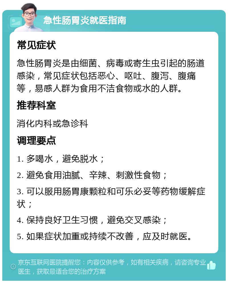 急性肠胃炎就医指南 常见症状 急性肠胃炎是由细菌、病毒或寄生虫引起的肠道感染，常见症状包括恶心、呕吐、腹泻、腹痛等，易感人群为食用不洁食物或水的人群。 推荐科室 消化内科或急诊科 调理要点 1. 多喝水，避免脱水； 2. 避免食用油腻、辛辣、刺激性食物； 3. 可以服用肠胃康颗粒和可乐必妥等药物缓解症状； 4. 保持良好卫生习惯，避免交叉感染； 5. 如果症状加重或持续不改善，应及时就医。