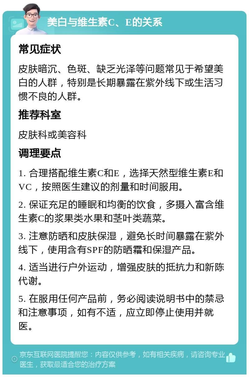 美白与维生素C、E的关系 常见症状 皮肤暗沉、色斑、缺乏光泽等问题常见于希望美白的人群，特别是长期暴露在紫外线下或生活习惯不良的人群。 推荐科室 皮肤科或美容科 调理要点 1. 合理搭配维生素C和E，选择天然型维生素E和VC，按照医生建议的剂量和时间服用。 2. 保证充足的睡眠和均衡的饮食，多摄入富含维生素C的浆果类水果和茎叶类蔬菜。 3. 注意防晒和皮肤保湿，避免长时间暴露在紫外线下，使用含有SPF的防晒霜和保湿产品。 4. 适当进行户外运动，增强皮肤的抵抗力和新陈代谢。 5. 在服用任何产品前，务必阅读说明书中的禁忌和注意事项，如有不适，应立即停止使用并就医。