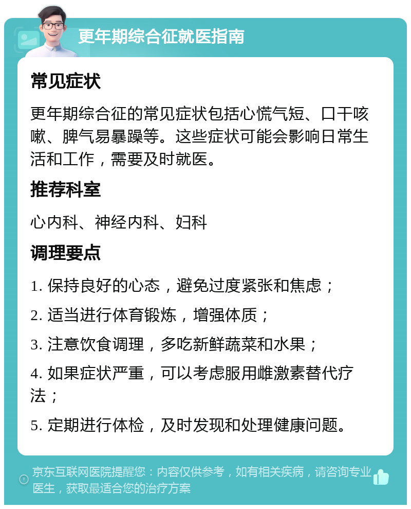 更年期综合征就医指南 常见症状 更年期综合征的常见症状包括心慌气短、口干咳嗽、脾气易暴躁等。这些症状可能会影响日常生活和工作，需要及时就医。 推荐科室 心内科、神经内科、妇科 调理要点 1. 保持良好的心态，避免过度紧张和焦虑； 2. 适当进行体育锻炼，增强体质； 3. 注意饮食调理，多吃新鲜蔬菜和水果； 4. 如果症状严重，可以考虑服用雌激素替代疗法； 5. 定期进行体检，及时发现和处理健康问题。