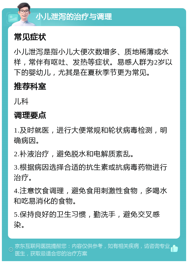 小儿泄泻的治疗与调理 常见症状 小儿泄泻是指小儿大便次数增多、质地稀薄或水样，常伴有呕吐、发热等症状。易感人群为2岁以下的婴幼儿，尤其是在夏秋季节更为常见。 推荐科室 儿科 调理要点 1.及时就医，进行大便常规和轮状病毒检测，明确病因。 2.补液治疗，避免脱水和电解质紊乱。 3.根据病因选择合适的抗生素或抗病毒药物进行治疗。 4.注意饮食调理，避免食用刺激性食物，多喝水和吃易消化的食物。 5.保持良好的卫生习惯，勤洗手，避免交叉感染。