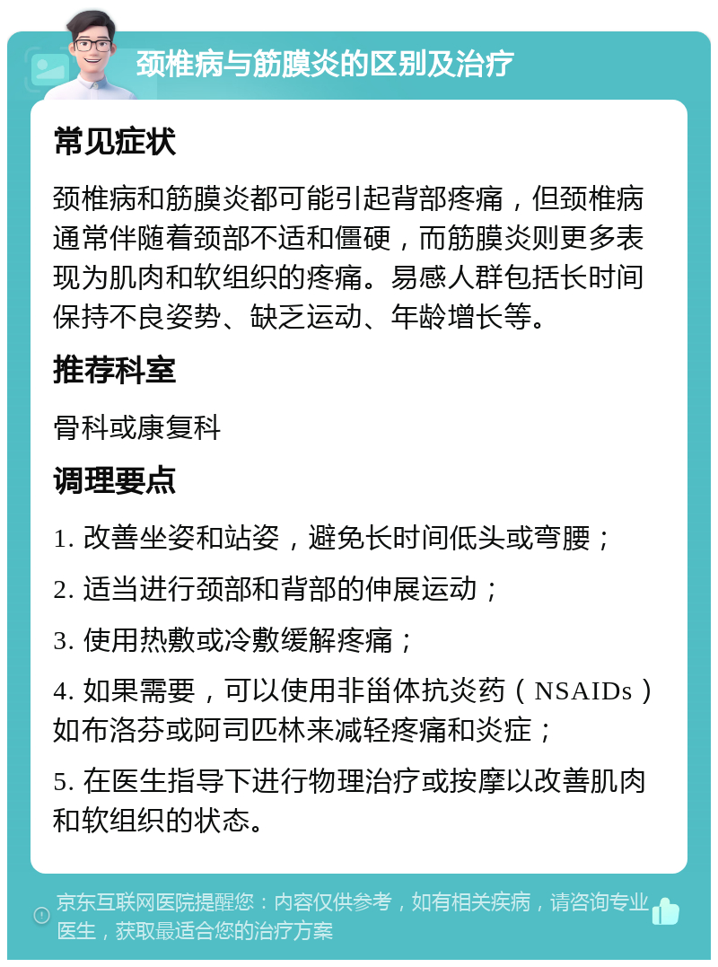 颈椎病与筋膜炎的区别及治疗 常见症状 颈椎病和筋膜炎都可能引起背部疼痛，但颈椎病通常伴随着颈部不适和僵硬，而筋膜炎则更多表现为肌肉和软组织的疼痛。易感人群包括长时间保持不良姿势、缺乏运动、年龄增长等。 推荐科室 骨科或康复科 调理要点 1. 改善坐姿和站姿，避免长时间低头或弯腰； 2. 适当进行颈部和背部的伸展运动； 3. 使用热敷或冷敷缓解疼痛； 4. 如果需要，可以使用非甾体抗炎药（NSAIDs）如布洛芬或阿司匹林来减轻疼痛和炎症； 5. 在医生指导下进行物理治疗或按摩以改善肌肉和软组织的状态。