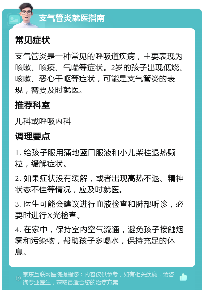 支气管炎就医指南 常见症状 支气管炎是一种常见的呼吸道疾病，主要表现为咳嗽、咳痰、气喘等症状。2岁的孩子出现低烧、咳嗽、恶心干呕等症状，可能是支气管炎的表现，需要及时就医。 推荐科室 儿科或呼吸内科 调理要点 1. 给孩子服用蒲地蓝口服液和小儿柴桂退热颗粒，缓解症状。 2. 如果症状没有缓解，或者出现高热不退、精神状态不佳等情况，应及时就医。 3. 医生可能会建议进行血液检查和肺部听诊，必要时进行X光检查。 4. 在家中，保持室内空气流通，避免孩子接触烟雾和污染物，帮助孩子多喝水，保持充足的休息。