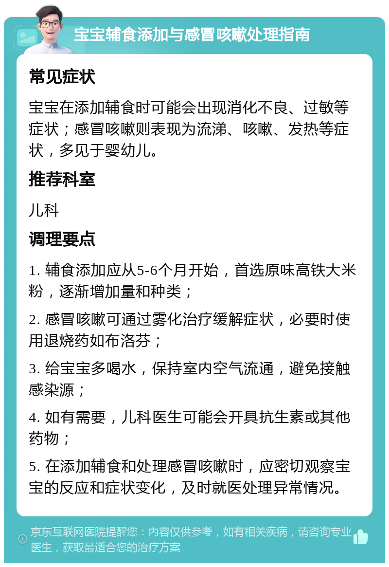 宝宝辅食添加与感冒咳嗽处理指南 常见症状 宝宝在添加辅食时可能会出现消化不良、过敏等症状；感冒咳嗽则表现为流涕、咳嗽、发热等症状，多见于婴幼儿。 推荐科室 儿科 调理要点 1. 辅食添加应从5-6个月开始，首选原味高铁大米粉，逐渐增加量和种类； 2. 感冒咳嗽可通过雾化治疗缓解症状，必要时使用退烧药如布洛芬； 3. 给宝宝多喝水，保持室内空气流通，避免接触感染源； 4. 如有需要，儿科医生可能会开具抗生素或其他药物； 5. 在添加辅食和处理感冒咳嗽时，应密切观察宝宝的反应和症状变化，及时就医处理异常情况。