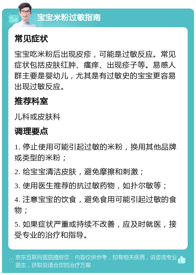 宝宝米粉过敏指南 常见症状 宝宝吃米粉后出现皮疹，可能是过敏反应。常见症状包括皮肤红肿、瘙痒、出现疹子等。易感人群主要是婴幼儿，尤其是有过敏史的宝宝更容易出现过敏反应。 推荐科室 儿科或皮肤科 调理要点 1. 停止使用可能引起过敏的米粉，换用其他品牌或类型的米粉； 2. 给宝宝清洁皮肤，避免摩擦和刺激； 3. 使用医生推荐的抗过敏药物，如扑尔敏等； 4. 注意宝宝的饮食，避免食用可能引起过敏的食物； 5. 如果症状严重或持续不改善，应及时就医，接受专业的治疗和指导。