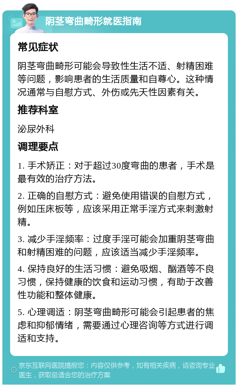 阴茎弯曲畸形就医指南 常见症状 阴茎弯曲畸形可能会导致性生活不适、射精困难等问题，影响患者的生活质量和自尊心。这种情况通常与自慰方式、外伤或先天性因素有关。 推荐科室 泌尿外科 调理要点 1. 手术矫正：对于超过30度弯曲的患者，手术是最有效的治疗方法。 2. 正确的自慰方式：避免使用错误的自慰方式，例如压床板等，应该采用正常手淫方式来刺激射精。 3. 减少手淫频率：过度手淫可能会加重阴茎弯曲和射精困难的问题，应该适当减少手淫频率。 4. 保持良好的生活习惯：避免吸烟、酗酒等不良习惯，保持健康的饮食和运动习惯，有助于改善性功能和整体健康。 5. 心理调适：阴茎弯曲畸形可能会引起患者的焦虑和抑郁情绪，需要通过心理咨询等方式进行调适和支持。