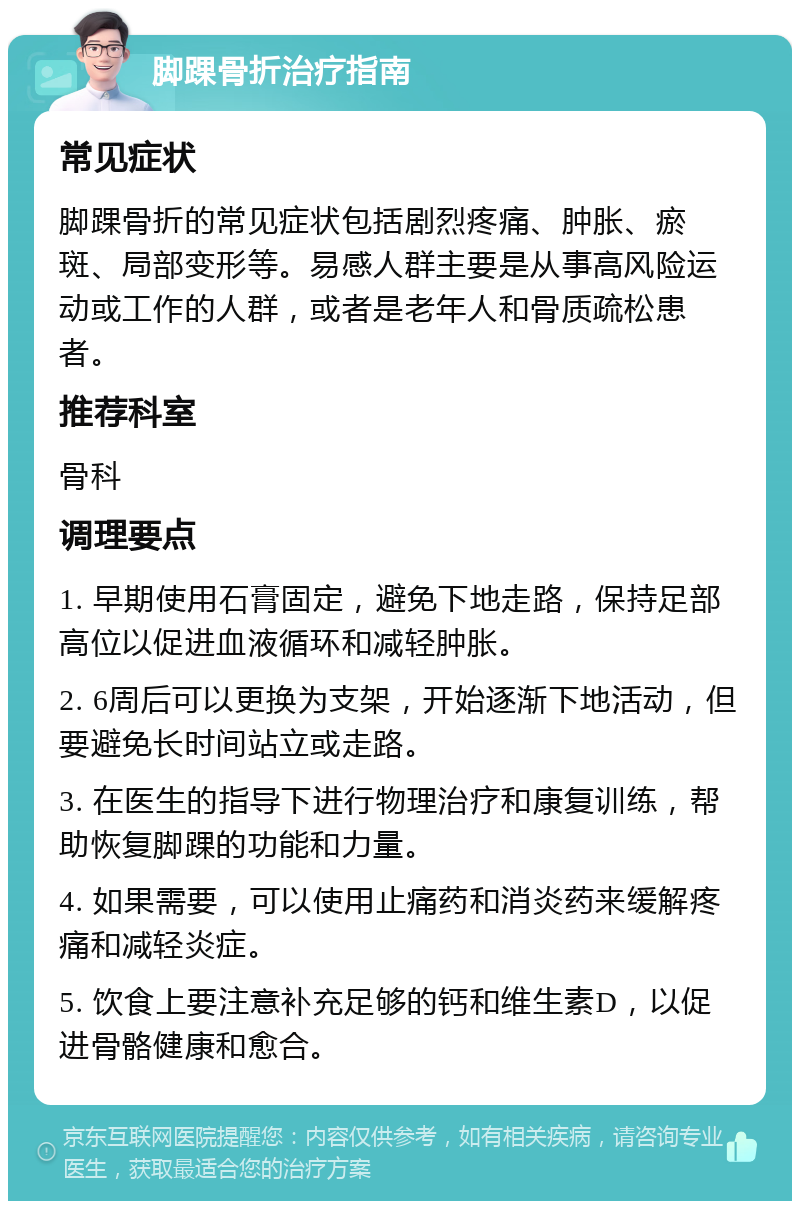 脚踝骨折治疗指南 常见症状 脚踝骨折的常见症状包括剧烈疼痛、肿胀、瘀斑、局部变形等。易感人群主要是从事高风险运动或工作的人群，或者是老年人和骨质疏松患者。 推荐科室 骨科 调理要点 1. 早期使用石膏固定，避免下地走路，保持足部高位以促进血液循环和减轻肿胀。 2. 6周后可以更换为支架，开始逐渐下地活动，但要避免长时间站立或走路。 3. 在医生的指导下进行物理治疗和康复训练，帮助恢复脚踝的功能和力量。 4. 如果需要，可以使用止痛药和消炎药来缓解疼痛和减轻炎症。 5. 饮食上要注意补充足够的钙和维生素D，以促进骨骼健康和愈合。