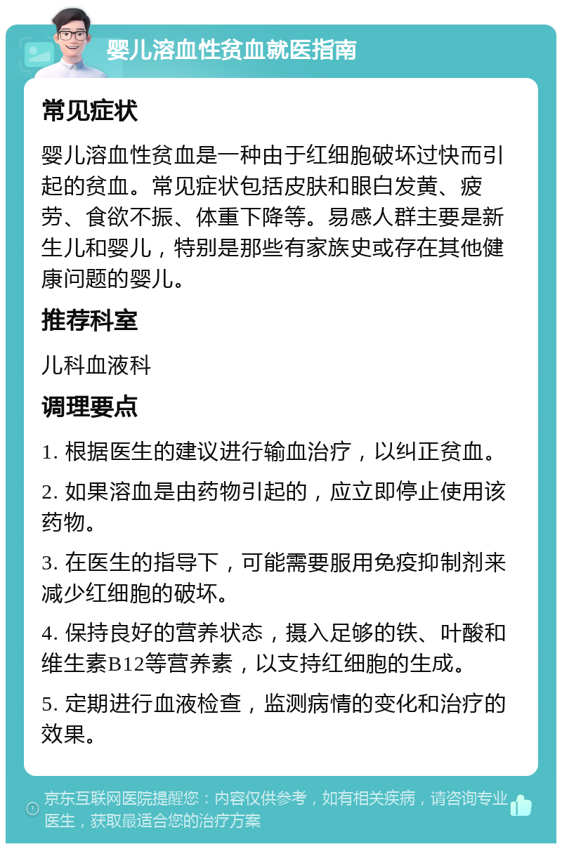 婴儿溶血性贫血就医指南 常见症状 婴儿溶血性贫血是一种由于红细胞破坏过快而引起的贫血。常见症状包括皮肤和眼白发黄、疲劳、食欲不振、体重下降等。易感人群主要是新生儿和婴儿，特别是那些有家族史或存在其他健康问题的婴儿。 推荐科室 儿科血液科 调理要点 1. 根据医生的建议进行输血治疗，以纠正贫血。 2. 如果溶血是由药物引起的，应立即停止使用该药物。 3. 在医生的指导下，可能需要服用免疫抑制剂来减少红细胞的破坏。 4. 保持良好的营养状态，摄入足够的铁、叶酸和维生素B12等营养素，以支持红细胞的生成。 5. 定期进行血液检查，监测病情的变化和治疗的效果。