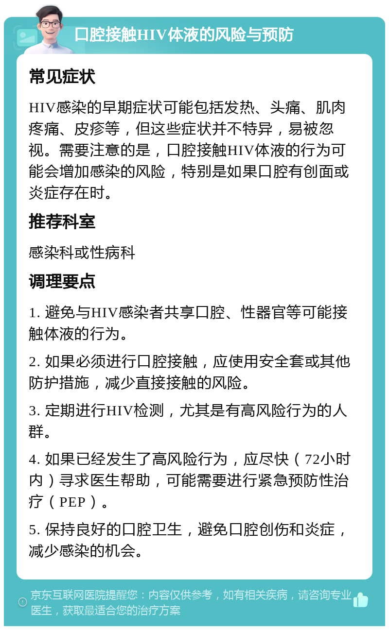 口腔接触HIV体液的风险与预防 常见症状 HIV感染的早期症状可能包括发热、头痛、肌肉疼痛、皮疹等，但这些症状并不特异，易被忽视。需要注意的是，口腔接触HIV体液的行为可能会增加感染的风险，特别是如果口腔有创面或炎症存在时。 推荐科室 感染科或性病科 调理要点 1. 避免与HIV感染者共享口腔、性器官等可能接触体液的行为。 2. 如果必须进行口腔接触，应使用安全套或其他防护措施，减少直接接触的风险。 3. 定期进行HIV检测，尤其是有高风险行为的人群。 4. 如果已经发生了高风险行为，应尽快（72小时内）寻求医生帮助，可能需要进行紧急预防性治疗（PEP）。 5. 保持良好的口腔卫生，避免口腔创伤和炎症，减少感染的机会。