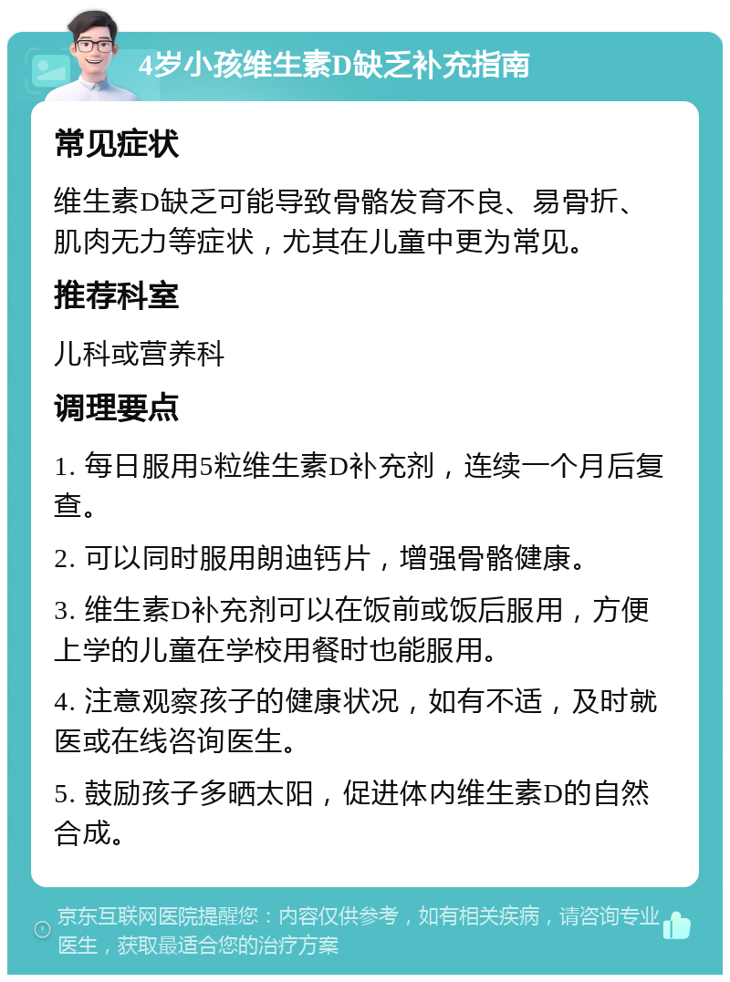 4岁小孩维生素D缺乏补充指南 常见症状 维生素D缺乏可能导致骨骼发育不良、易骨折、肌肉无力等症状，尤其在儿童中更为常见。 推荐科室 儿科或营养科 调理要点 1. 每日服用5粒维生素D补充剂，连续一个月后复查。 2. 可以同时服用朗迪钙片，增强骨骼健康。 3. 维生素D补充剂可以在饭前或饭后服用，方便上学的儿童在学校用餐时也能服用。 4. 注意观察孩子的健康状况，如有不适，及时就医或在线咨询医生。 5. 鼓励孩子多晒太阳，促进体内维生素D的自然合成。