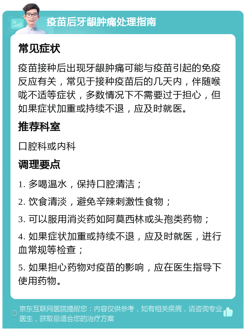 疫苗后牙龈肿痛处理指南 常见症状 疫苗接种后出现牙龈肿痛可能与疫苗引起的免疫反应有关，常见于接种疫苗后的几天内，伴随喉咙不适等症状，多数情况下不需要过于担心，但如果症状加重或持续不退，应及时就医。 推荐科室 口腔科或内科 调理要点 1. 多喝温水，保持口腔清洁； 2. 饮食清淡，避免辛辣刺激性食物； 3. 可以服用消炎药如阿莫西林或头孢类药物； 4. 如果症状加重或持续不退，应及时就医，进行血常规等检查； 5. 如果担心药物对疫苗的影响，应在医生指导下使用药物。