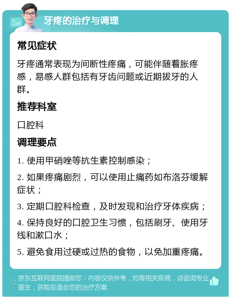 牙疼的治疗与调理 常见症状 牙疼通常表现为间断性疼痛，可能伴随着胀疼感，易感人群包括有牙齿问题或近期拔牙的人群。 推荐科室 口腔科 调理要点 1. 使用甲硝唑等抗生素控制感染； 2. 如果疼痛剧烈，可以使用止痛药如布洛芬缓解症状； 3. 定期口腔科检查，及时发现和治疗牙体疾病； 4. 保持良好的口腔卫生习惯，包括刷牙、使用牙线和漱口水； 5. 避免食用过硬或过热的食物，以免加重疼痛。