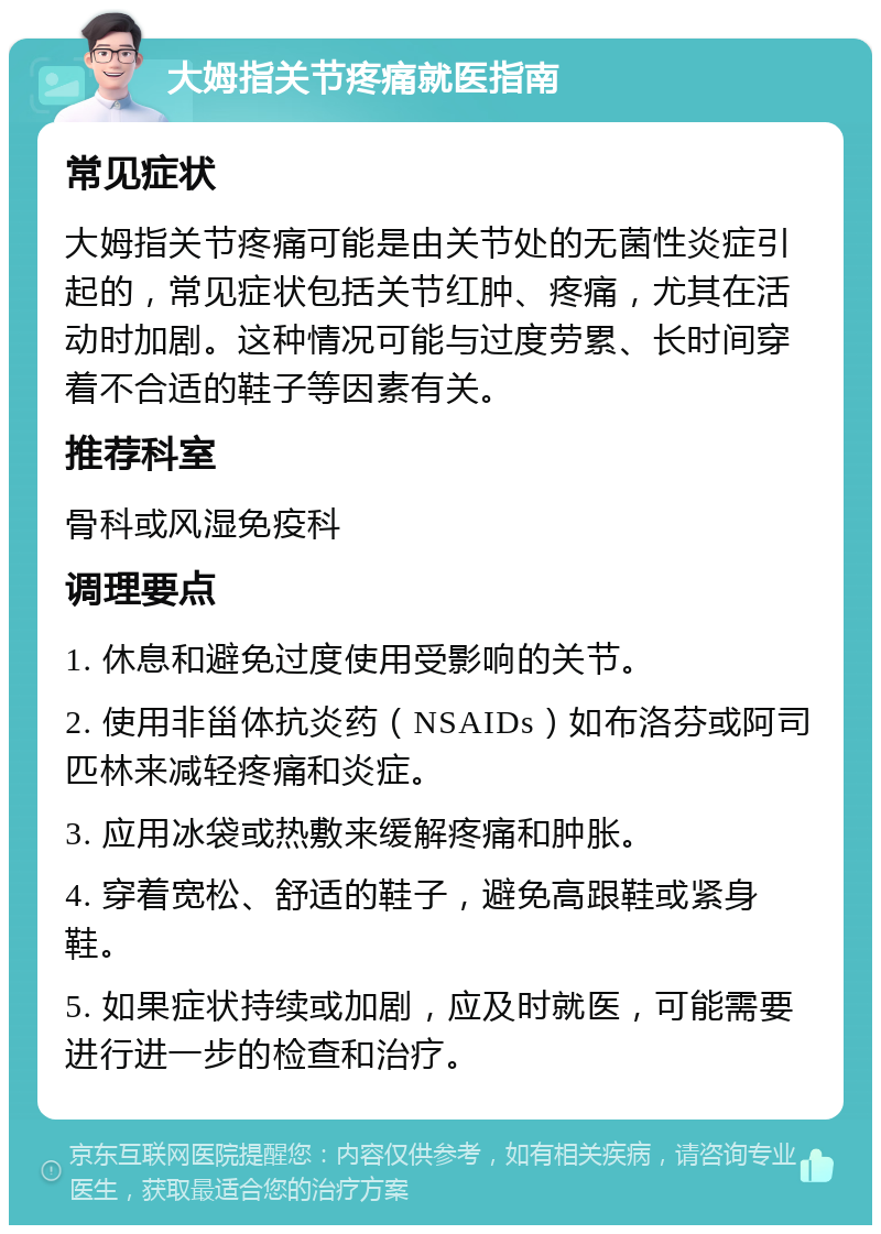 大姆指关节疼痛就医指南 常见症状 大姆指关节疼痛可能是由关节处的无菌性炎症引起的，常见症状包括关节红肿、疼痛，尤其在活动时加剧。这种情况可能与过度劳累、长时间穿着不合适的鞋子等因素有关。 推荐科室 骨科或风湿免疫科 调理要点 1. 休息和避免过度使用受影响的关节。 2. 使用非甾体抗炎药（NSAIDs）如布洛芬或阿司匹林来减轻疼痛和炎症。 3. 应用冰袋或热敷来缓解疼痛和肿胀。 4. 穿着宽松、舒适的鞋子，避免高跟鞋或紧身鞋。 5. 如果症状持续或加剧，应及时就医，可能需要进行进一步的检查和治疗。