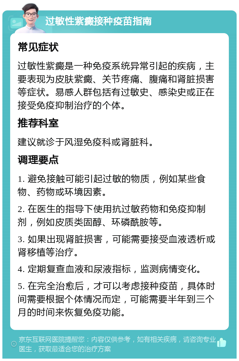 过敏性紫癜接种疫苗指南 常见症状 过敏性紫癜是一种免疫系统异常引起的疾病，主要表现为皮肤紫癜、关节疼痛、腹痛和肾脏损害等症状。易感人群包括有过敏史、感染史或正在接受免疫抑制治疗的个体。 推荐科室 建议就诊于风湿免疫科或肾脏科。 调理要点 1. 避免接触可能引起过敏的物质，例如某些食物、药物或环境因素。 2. 在医生的指导下使用抗过敏药物和免疫抑制剂，例如皮质类固醇、环磷酰胺等。 3. 如果出现肾脏损害，可能需要接受血液透析或肾移植等治疗。 4. 定期复查血液和尿液指标，监测病情变化。 5. 在完全治愈后，才可以考虑接种疫苗，具体时间需要根据个体情况而定，可能需要半年到三个月的时间来恢复免疫功能。