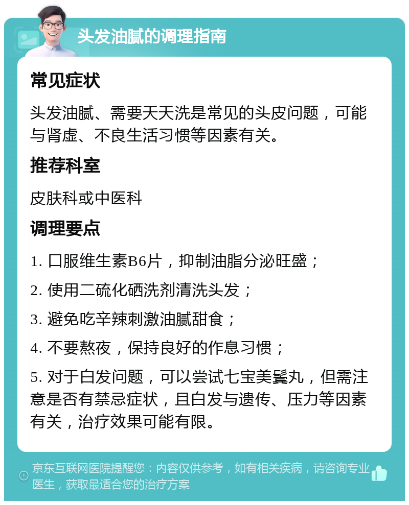 头发油腻的调理指南 常见症状 头发油腻、需要天天洗是常见的头皮问题，可能与肾虚、不良生活习惯等因素有关。 推荐科室 皮肤科或中医科 调理要点 1. 口服维生素B6片，抑制油脂分泌旺盛； 2. 使用二硫化硒洗剂清洗头发； 3. 避免吃辛辣刺激油腻甜食； 4. 不要熬夜，保持良好的作息习惯； 5. 对于白发问题，可以尝试七宝美鬓丸，但需注意是否有禁忌症状，且白发与遗传、压力等因素有关，治疗效果可能有限。