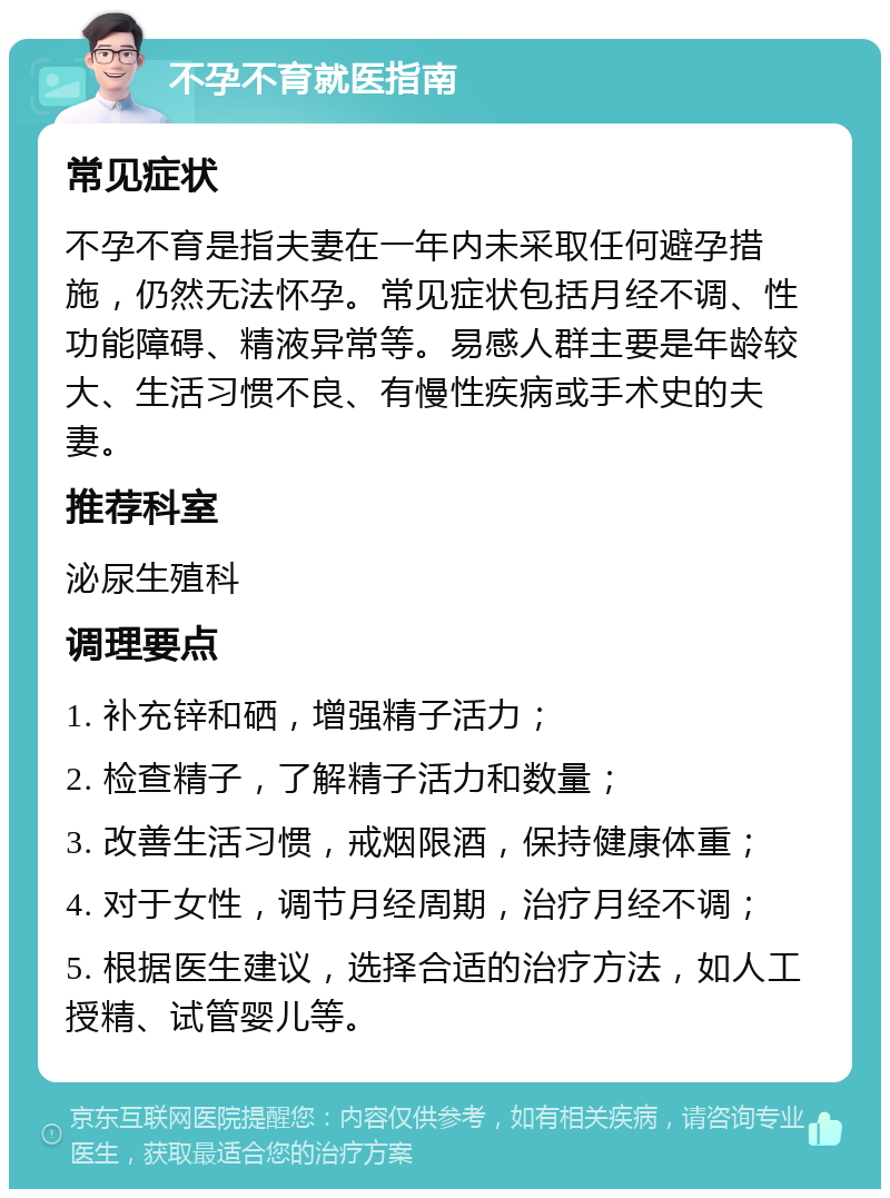 不孕不育就医指南 常见症状 不孕不育是指夫妻在一年内未采取任何避孕措施，仍然无法怀孕。常见症状包括月经不调、性功能障碍、精液异常等。易感人群主要是年龄较大、生活习惯不良、有慢性疾病或手术史的夫妻。 推荐科室 泌尿生殖科 调理要点 1. 补充锌和硒，增强精子活力； 2. 检查精子，了解精子活力和数量； 3. 改善生活习惯，戒烟限酒，保持健康体重； 4. 对于女性，调节月经周期，治疗月经不调； 5. 根据医生建议，选择合适的治疗方法，如人工授精、试管婴儿等。