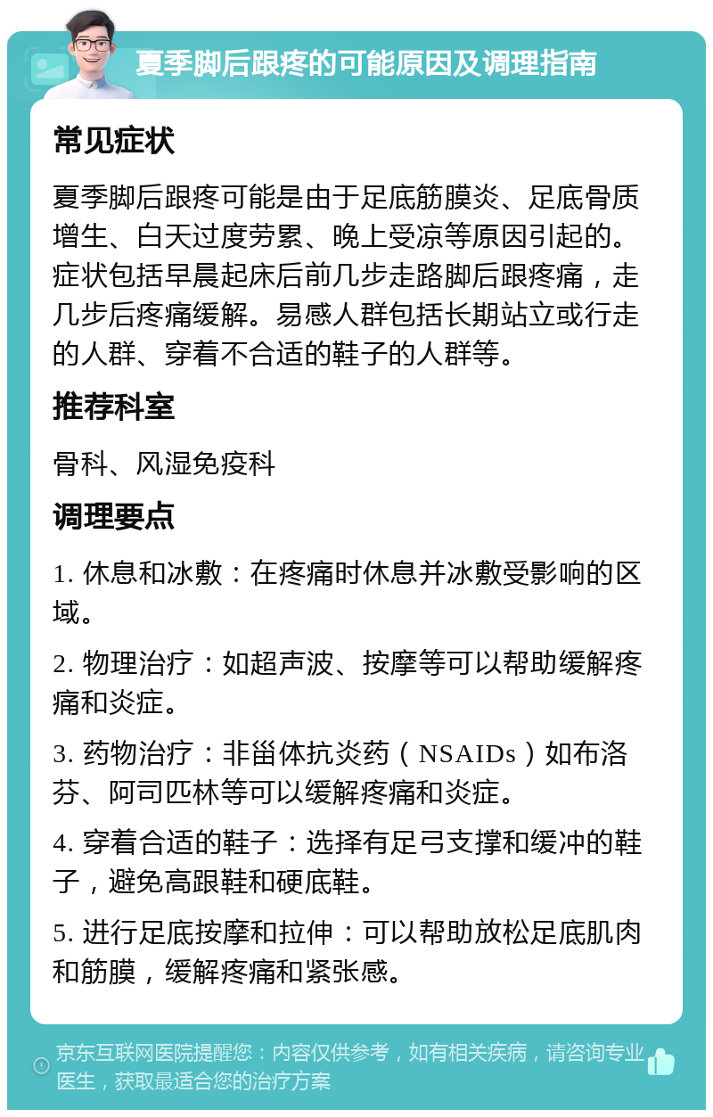 夏季脚后跟疼的可能原因及调理指南 常见症状 夏季脚后跟疼可能是由于足底筋膜炎、足底骨质增生、白天过度劳累、晚上受凉等原因引起的。症状包括早晨起床后前几步走路脚后跟疼痛，走几步后疼痛缓解。易感人群包括长期站立或行走的人群、穿着不合适的鞋子的人群等。 推荐科室 骨科、风湿免疫科 调理要点 1. 休息和冰敷：在疼痛时休息并冰敷受影响的区域。 2. 物理治疗：如超声波、按摩等可以帮助缓解疼痛和炎症。 3. 药物治疗：非甾体抗炎药（NSAIDs）如布洛芬、阿司匹林等可以缓解疼痛和炎症。 4. 穿着合适的鞋子：选择有足弓支撑和缓冲的鞋子，避免高跟鞋和硬底鞋。 5. 进行足底按摩和拉伸：可以帮助放松足底肌肉和筋膜，缓解疼痛和紧张感。