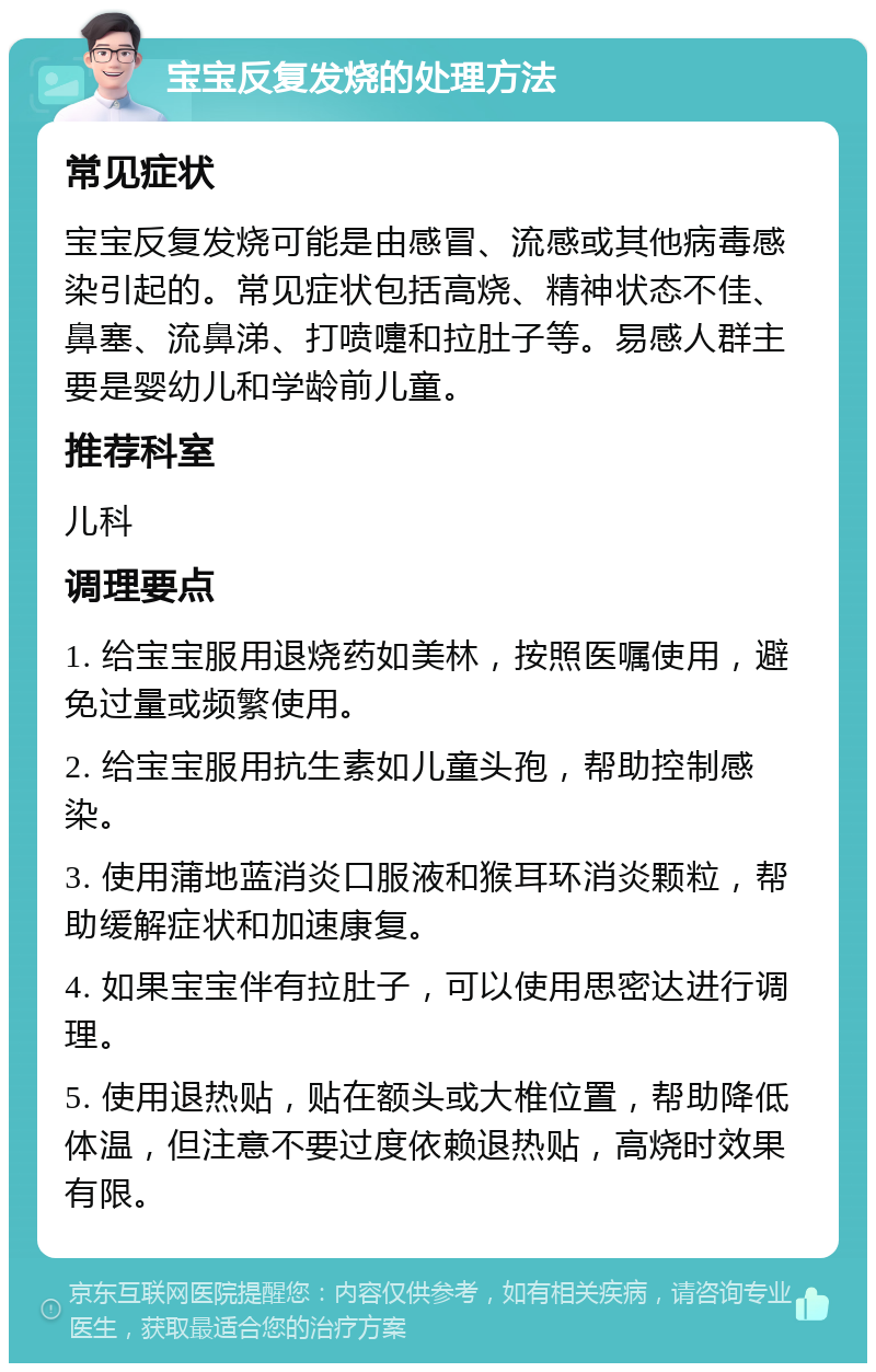 宝宝反复发烧的处理方法 常见症状 宝宝反复发烧可能是由感冒、流感或其他病毒感染引起的。常见症状包括高烧、精神状态不佳、鼻塞、流鼻涕、打喷嚏和拉肚子等。易感人群主要是婴幼儿和学龄前儿童。 推荐科室 儿科 调理要点 1. 给宝宝服用退烧药如美林，按照医嘱使用，避免过量或频繁使用。 2. 给宝宝服用抗生素如儿童头孢，帮助控制感染。 3. 使用蒲地蓝消炎口服液和猴耳环消炎颗粒，帮助缓解症状和加速康复。 4. 如果宝宝伴有拉肚子，可以使用思密达进行调理。 5. 使用退热贴，贴在额头或大椎位置，帮助降低体温，但注意不要过度依赖退热贴，高烧时效果有限。