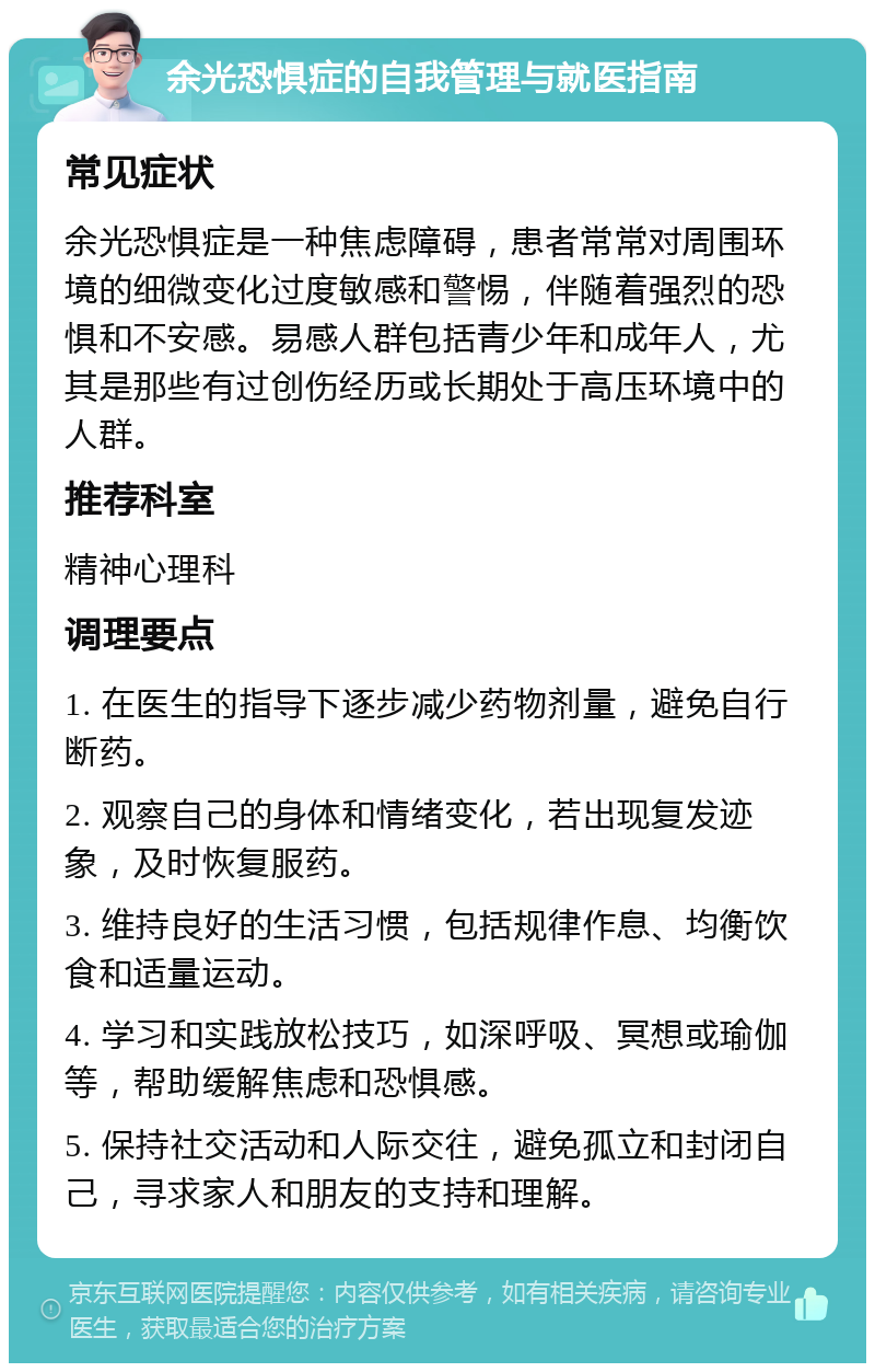 余光恐惧症的自我管理与就医指南 常见症状 余光恐惧症是一种焦虑障碍，患者常常对周围环境的细微变化过度敏感和警惕，伴随着强烈的恐惧和不安感。易感人群包括青少年和成年人，尤其是那些有过创伤经历或长期处于高压环境中的人群。 推荐科室 精神心理科 调理要点 1. 在医生的指导下逐步减少药物剂量，避免自行断药。 2. 观察自己的身体和情绪变化，若出现复发迹象，及时恢复服药。 3. 维持良好的生活习惯，包括规律作息、均衡饮食和适量运动。 4. 学习和实践放松技巧，如深呼吸、冥想或瑜伽等，帮助缓解焦虑和恐惧感。 5. 保持社交活动和人际交往，避免孤立和封闭自己，寻求家人和朋友的支持和理解。