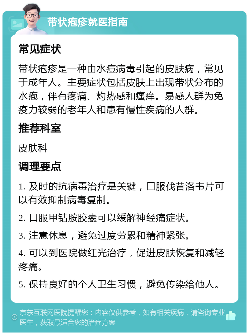 带状疱疹就医指南 常见症状 带状疱疹是一种由水痘病毒引起的皮肤病，常见于成年人。主要症状包括皮肤上出现带状分布的水疱，伴有疼痛、灼热感和瘙痒。易感人群为免疫力较弱的老年人和患有慢性疾病的人群。 推荐科室 皮肤科 调理要点 1. 及时的抗病毒治疗是关键，口服伐昔洛韦片可以有效抑制病毒复制。 2. 口服甲钴胺胶囊可以缓解神经痛症状。 3. 注意休息，避免过度劳累和精神紧张。 4. 可以到医院做红光治疗，促进皮肤恢复和减轻疼痛。 5. 保持良好的个人卫生习惯，避免传染给他人。