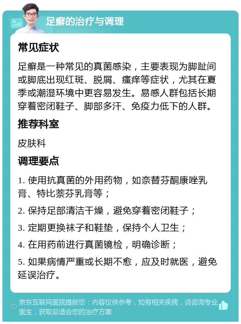 足癣的治疗与调理 常见症状 足癣是一种常见的真菌感染，主要表现为脚趾间或脚底出现红斑、脱屑、瘙痒等症状，尤其在夏季或潮湿环境中更容易发生。易感人群包括长期穿着密闭鞋子、脚部多汗、免疫力低下的人群。 推荐科室 皮肤科 调理要点 1. 使用抗真菌的外用药物，如奈替芬酮康唑乳膏、特比萘芬乳膏等； 2. 保持足部清洁干燥，避免穿着密闭鞋子； 3. 定期更换袜子和鞋垫，保持个人卫生； 4. 在用药前进行真菌镜检，明确诊断； 5. 如果病情严重或长期不愈，应及时就医，避免延误治疗。