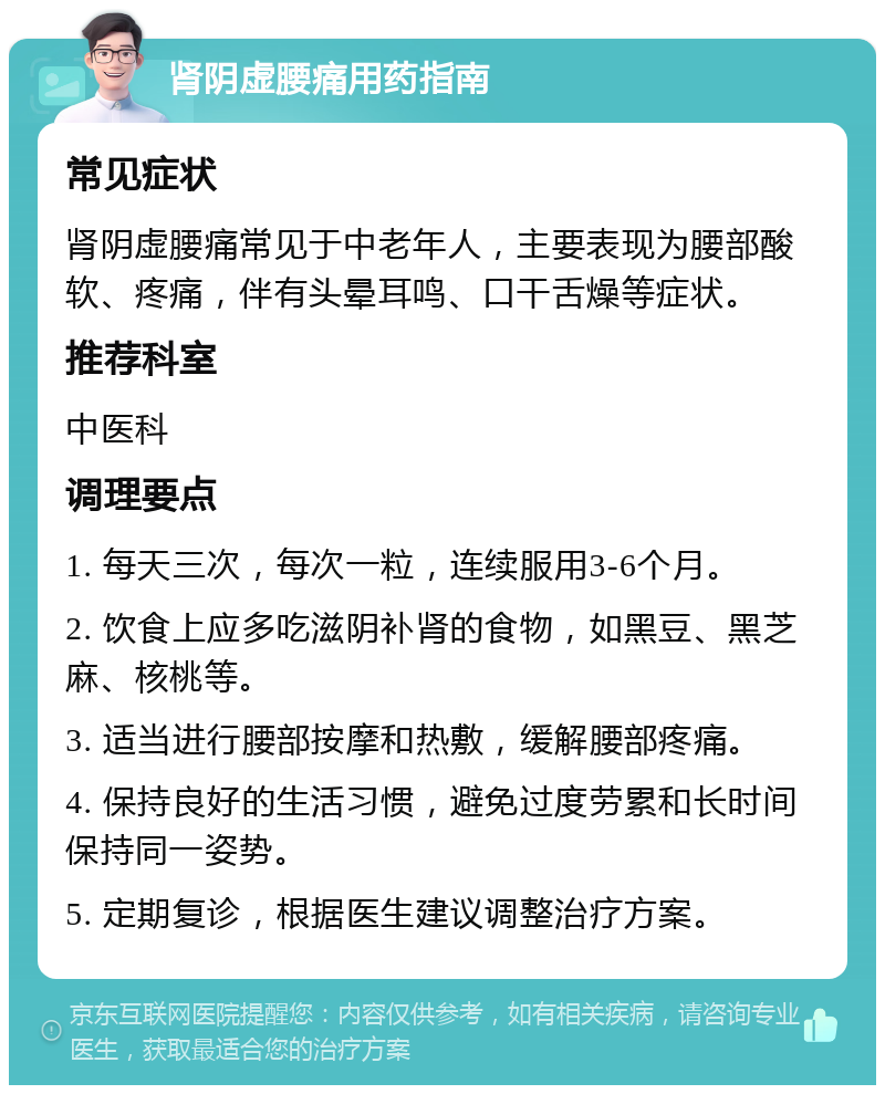 肾阴虚腰痛用药指南 常见症状 肾阴虚腰痛常见于中老年人，主要表现为腰部酸软、疼痛，伴有头晕耳鸣、口干舌燥等症状。 推荐科室 中医科 调理要点 1. 每天三次，每次一粒，连续服用3-6个月。 2. 饮食上应多吃滋阴补肾的食物，如黑豆、黑芝麻、核桃等。 3. 适当进行腰部按摩和热敷，缓解腰部疼痛。 4. 保持良好的生活习惯，避免过度劳累和长时间保持同一姿势。 5. 定期复诊，根据医生建议调整治疗方案。