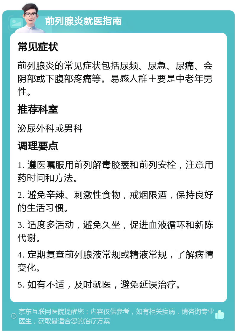 前列腺炎就医指南 常见症状 前列腺炎的常见症状包括尿频、尿急、尿痛、会阴部或下腹部疼痛等。易感人群主要是中老年男性。 推荐科室 泌尿外科或男科 调理要点 1. 遵医嘱服用前列解毒胶囊和前列安栓，注意用药时间和方法。 2. 避免辛辣、刺激性食物，戒烟限酒，保持良好的生活习惯。 3. 适度多活动，避免久坐，促进血液循环和新陈代谢。 4. 定期复查前列腺液常规或精液常规，了解病情变化。 5. 如有不适，及时就医，避免延误治疗。